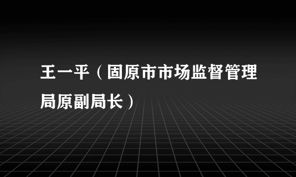 王一平（固原市市场监督管理局原副局长）