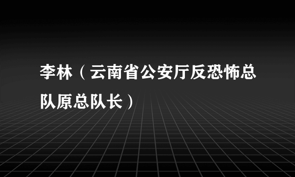 李林（云南省公安厅反恐怖总队原总队长）