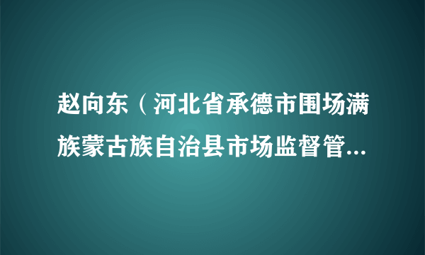 赵向东（河北省承德市围场满族蒙古族自治县市场监督管理局党组成员、副局长）