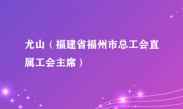 尤山（福建省福州市总工会直属工会主席）