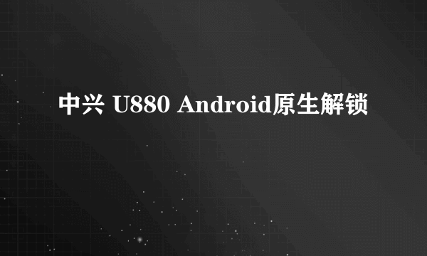 中兴 U880 Android原生解锁