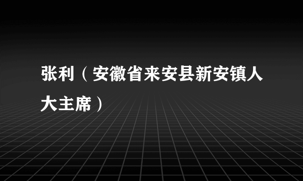 张利（安徽省来安县新安镇人大主席）