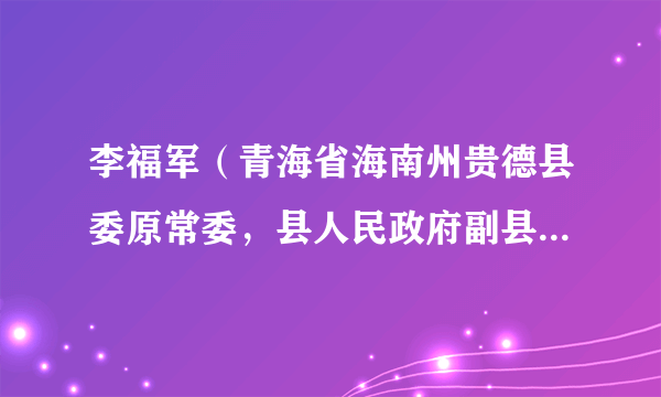 李福军（青海省海南州贵德县委原常委，县人民政府副县长、党组成员）