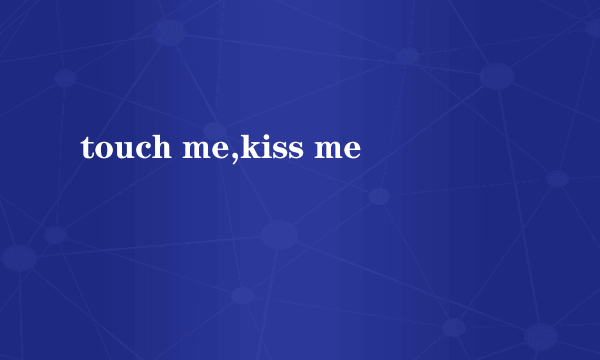 touch me,kiss me