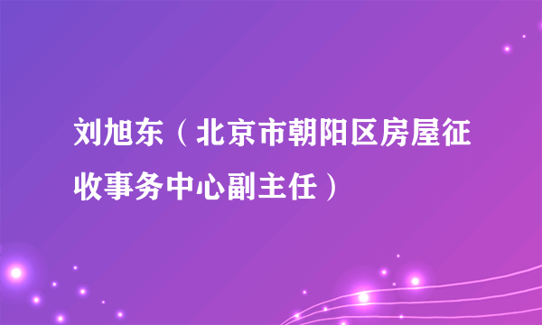 刘旭东（北京市朝阳区房屋征收事务中心副主任）