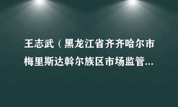 王志武（黑龙江省齐齐哈尔市梅里斯达斡尔族区市场监管管理局副局长）