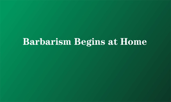 Barbarism Begins at Home