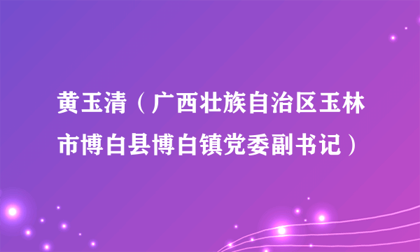 黄玉清（广西壮族自治区玉林市博白县博白镇党委副书记）