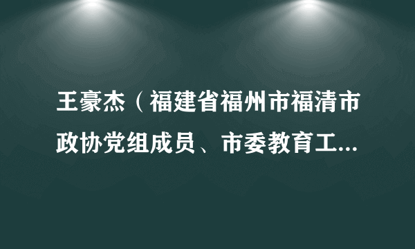 王豪杰（福建省福州市福清市政协党组成员、市委教育工委书记，市教育局党组书记、局长）