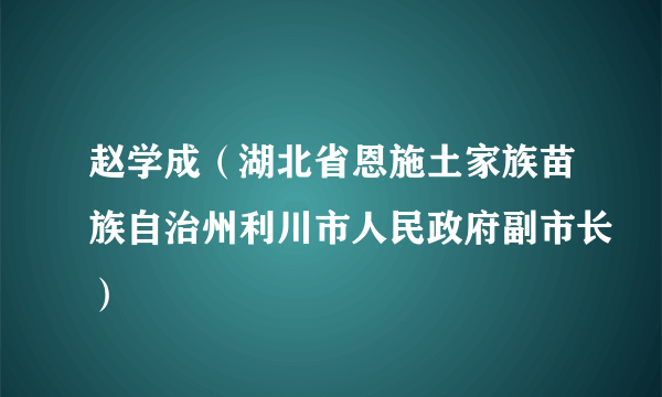 赵学成（湖北省恩施土家族苗族自治州利川市人民政府副市长）