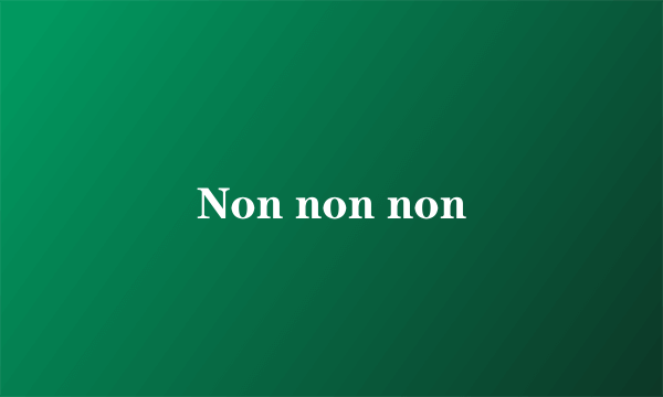 Non non non