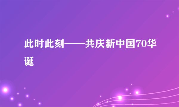 此时此刻——共庆新中国70华诞