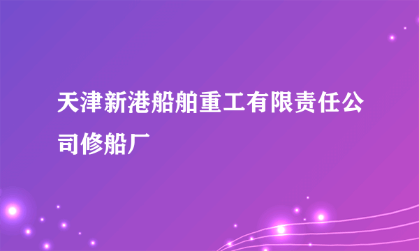 天津新港船舶重工有限责任公司修船厂