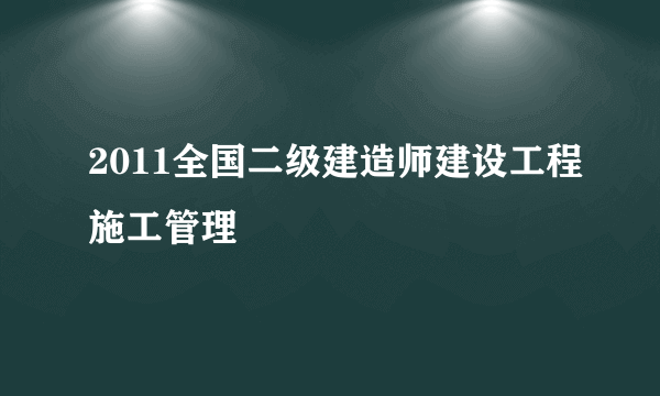 2011全国二级建造师建设工程施工管理