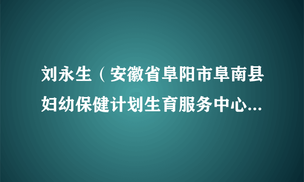 刘永生（安徽省阜阳市阜南县妇幼保健计划生育服务中心（阜南县妇幼保健院）原主任（院长））