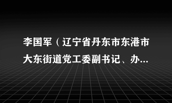 李国军（辽宁省丹东市东港市大东街道党工委副书记、办事处主任）